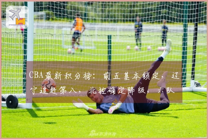 CBA最新积分榜：前五基本锁定，辽宁追赶第八，北控确定降级，六队出局