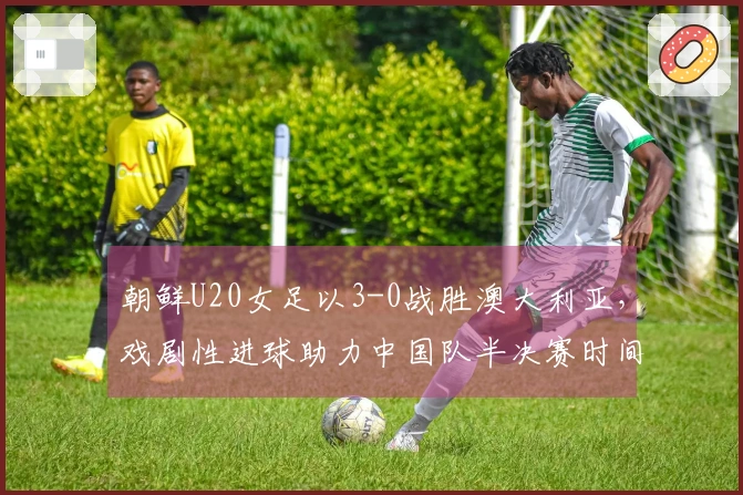 朝鲜U20女足以3-0战胜澳大利亚，戏剧性进球助力中国队半决赛时间确认