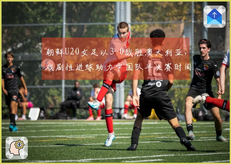 朝鲜U20女足以3-0战胜澳大利亚，戏剧性进球助力中国队半决赛时间确认