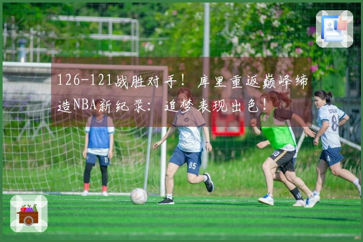 126-121战胜对手！库里重返巅峰缔造NBA新纪录：追梦表现出色！