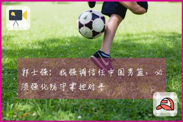 郭士强：我强调信任中国男篮，必须强化防守掌控对手