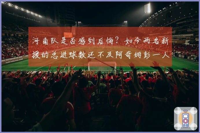 河南队是否感到后悔？如今两名新援的总进球数还不及阿奇姆彭一人。