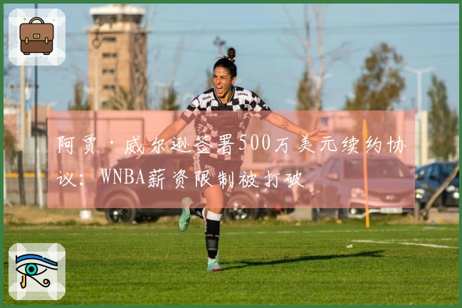 阿贾·威尔逊签署500万美元续约协议：WNBA薪资限制被打破