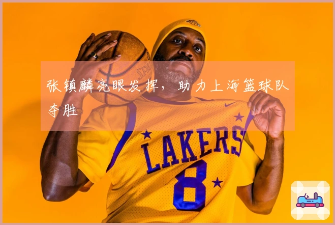 张镇麟亮眼发挥，助力上海篮球队夺胜
