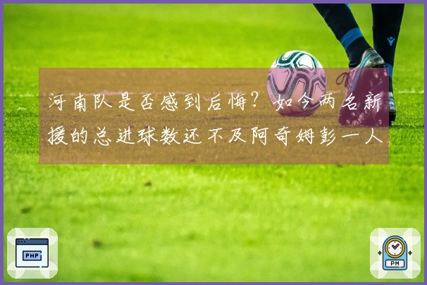 河南队是否感到后悔？如今两名新援的总进球数还不及阿奇姆彭一人。
