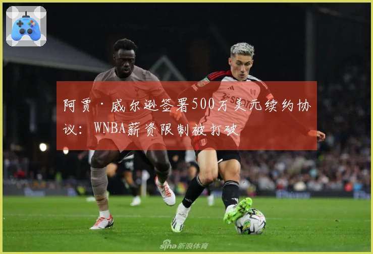 阿贾·威尔逊签署500万美元续约协议：WNBA薪资限制被打破